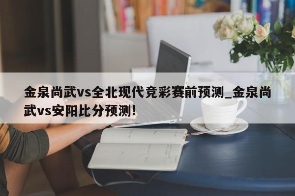 金泉尚武vs全北现代竞彩赛前预测_金泉尚武vs安阳比分预测!