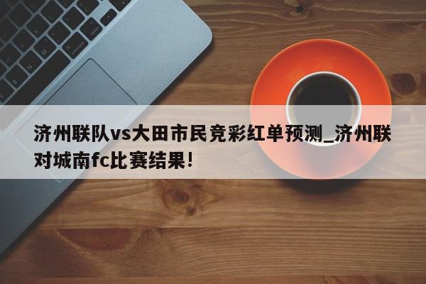 济州联队vs大田市民竞彩红单预测_济州联对城南fc比赛结果!