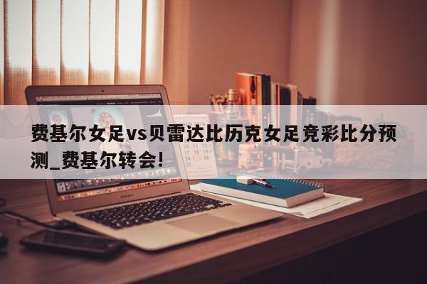 费基尔女足vs贝雷达比历克女足竞彩比分预测_费基尔转会!