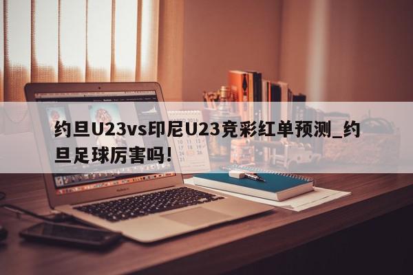 约旦U23vs印尼U23竞彩红单预测_约旦足球厉害吗!