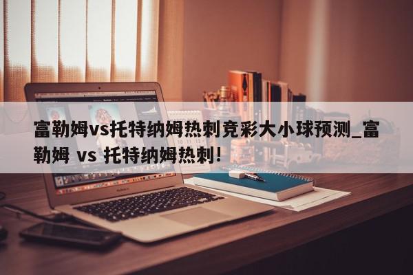 富勒姆vs托特纳姆热刺竞彩大小球预测_富勒姆 vs 托特纳姆热刺!