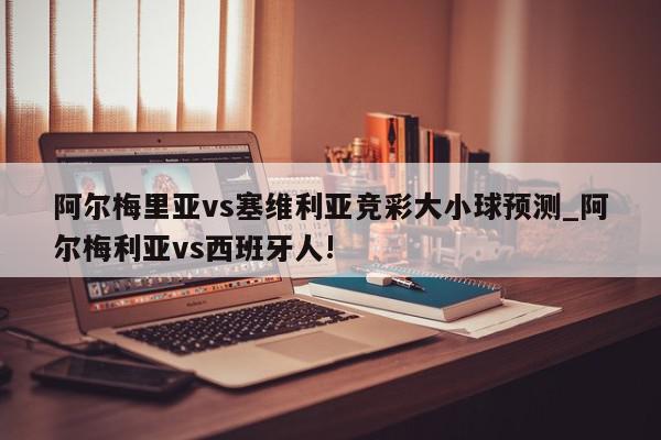 阿尔梅里亚vs塞维利亚竞彩大小球预测_阿尔梅利亚vs西班牙人!