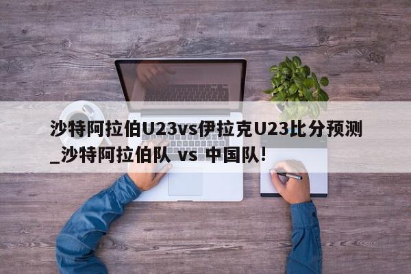 沙特阿拉伯U23vs伊拉克U23比分预测_沙特阿拉伯队 vs 中国队!