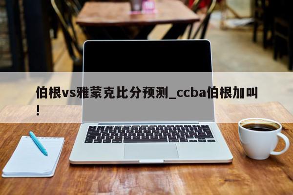 伯根vs雅蒙克比分预测_ccba伯根加叫!