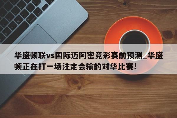 华盛顿联vs国际迈阿密竞彩赛前预测_华盛顿正在打一场注定会输的对华比赛!