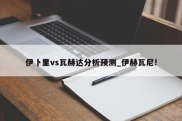 伊卜里vs瓦赫达分析预测_伊赫瓦尼!