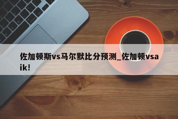 佐加顿斯vs马尔默比分预测_佐加顿vsaik!