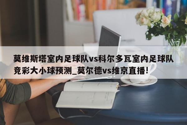 莫维斯塔室内足球队vs科尔多瓦室内足球队竞彩大小球预测_莫尔德vs维京直播!