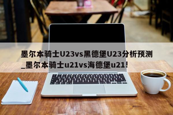 墨尔本骑士U23vs黑德堡U23分析预测_墨尔本骑士u21vs海德堡u21!