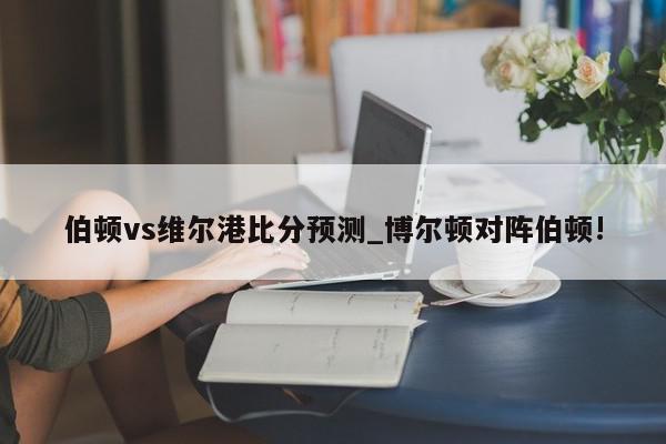 伯顿vs维尔港比分预测_博尔顿对阵伯顿!