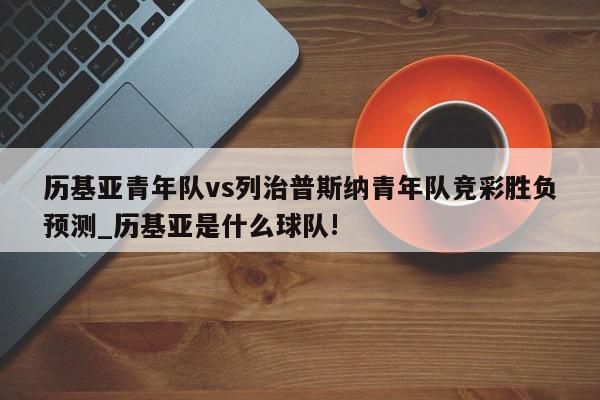 历基亚青年队vs列治普斯纳青年队竞彩胜负预测_历基亚是什么球队!