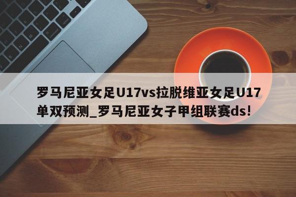 罗马尼亚女足U17vs拉脱维亚女足U17单双预测_罗马尼亚女子甲组联赛ds!