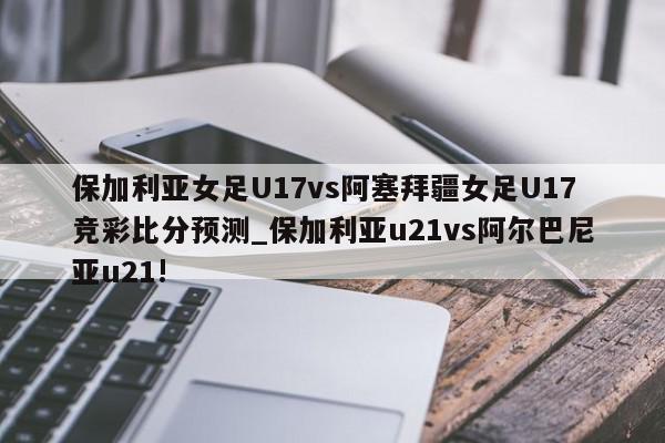 保加利亚女足U17vs阿塞拜疆女足U17竞彩比分预测_保加利亚u21vs阿尔巴尼亚u21!