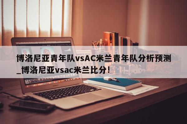 博洛尼亚青年队vsAC米兰青年队分析预测_博洛尼亚vsac米兰比分!