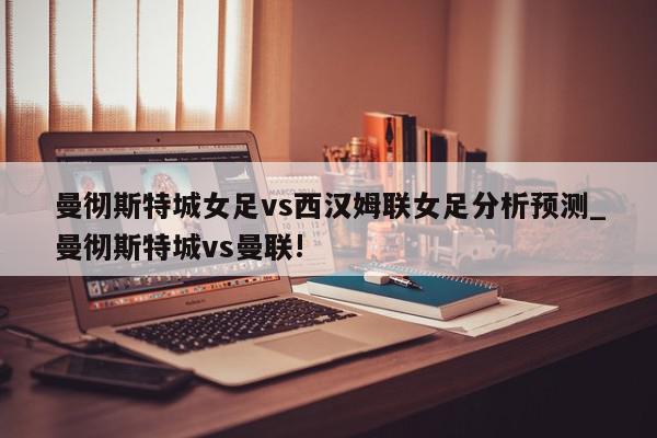 曼彻斯特城女足vs西汉姆联女足分析预测_曼彻斯特城vs曼联!