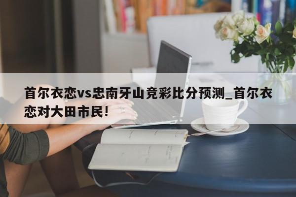首尔衣恋vs忠南牙山竞彩比分预测_首尔衣恋对大田市民!